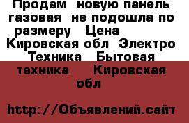 Продам, новую панель газовая, не подошла по размеру › Цена ­ 9 990 - Кировская обл. Электро-Техника » Бытовая техника   . Кировская обл.